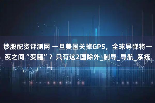 炒股配资评测网 一旦美国关掉GPS，全球导弹将一夜之间“变瞎”？只有这2国除外_制导_导航_系统