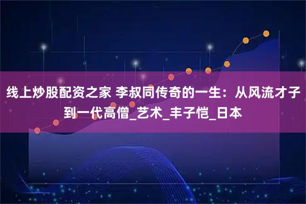 线上炒股配资之家 李叔同传奇的一生：从风流才子到一代高僧_艺术_丰子恺_日本