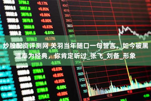 炒股配资评测网 关羽当年随口一句誓言，如今被黑道奉为经典，你肯定听过_张飞_刘备_形象