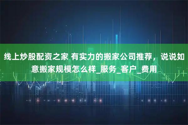 线上炒股配资之家 有实力的搬家公司推荐，说说如意搬家规模怎么样_服务_客户_费用