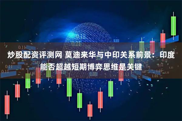 炒股配资评测网 莫迪来华与中印关系前景：印度能否超越短期博弈思维是关键