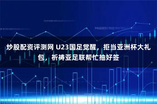 炒股配资评测网 U23国足觉醒，拒当亚洲杯大礼包，祈祷亚足联帮忙抽好签
