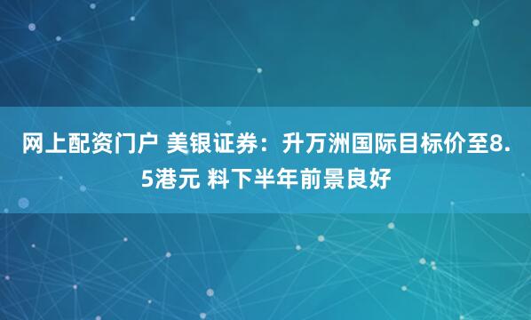 网上配资门户 美银证券：升万洲国际目标价至8.5港元 料下半年前景良好