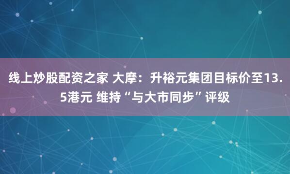 线上炒股配资之家 大摩：升裕元集团目标价至13.5港元 维持“与大市同步”评级