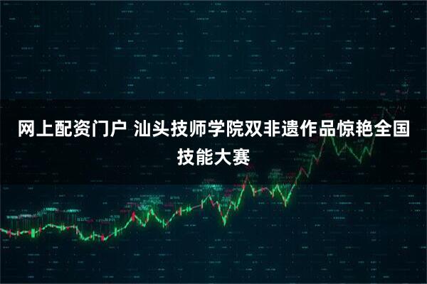 网上配资门户 汕头技师学院双非遗作品惊艳全国技能大赛