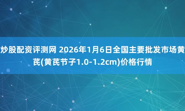 炒股配资评测网 2026年1月6日全国主要批发市场黄芪(黄芪节子1.0-1.2cm)价格行情